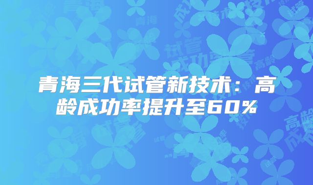 青海三代试管新技术:高龄成功率提升至60%