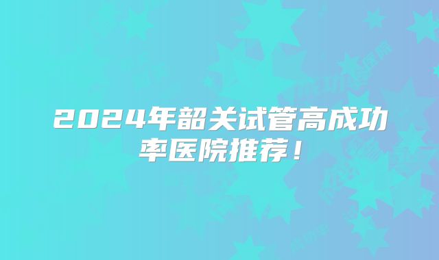 2024年韶关试管高成功率医院推荐！
