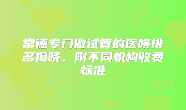 常德专门做试管的医院排名揭晓，附不同机构收费标准