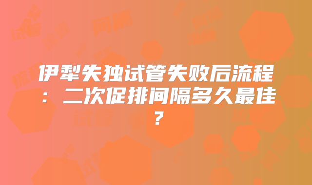 伊犁失独试管失败后流程:二次促排间隔多久最佳?