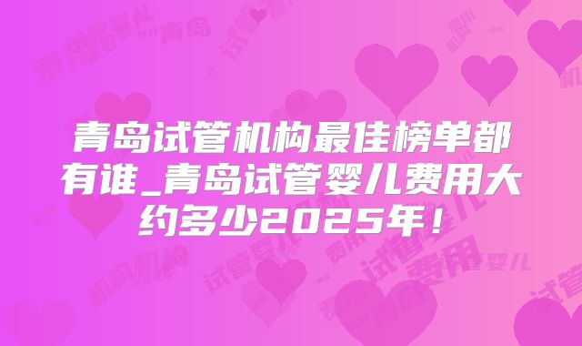 青岛试管机构最佳榜单都有谁_青岛试管婴儿费用大约多少2025年！