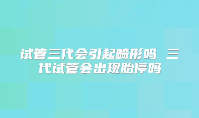 试管三代会引起畸形吗 三代试管会出现胎停吗