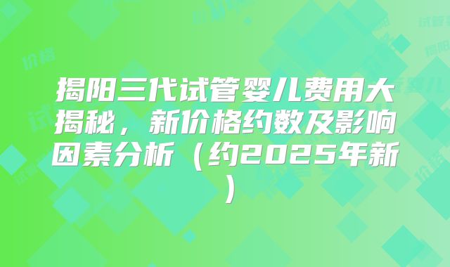 揭阳三代试管婴儿费用大揭秘，新价格约数及影响因素分析（约2025年新）
