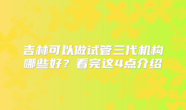 吉林可以做试管三代机构哪些好?看完这4点介绍
