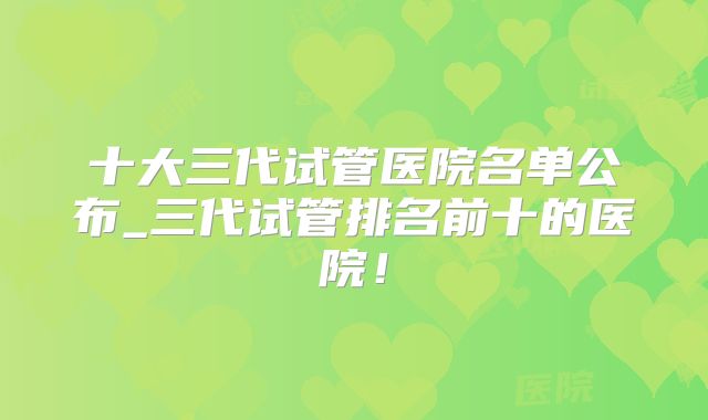 十大三代试管医院名单公布_三代试管排名前十的医院！