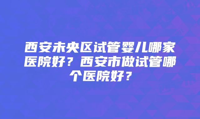 西安未央区试管婴儿哪家医院好？西安市做试管哪个医院好？