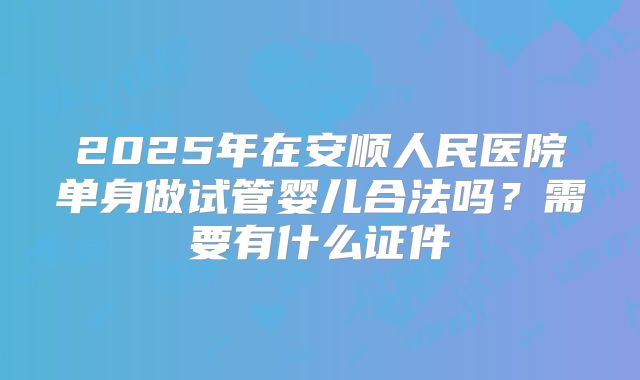 2025年在安顺人民医院单身做试管婴儿合法吗？需要有什么证件