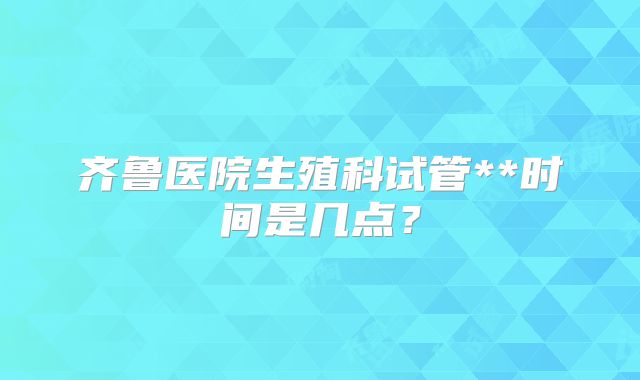 齐鲁医院生殖科试管**时间是几点？
