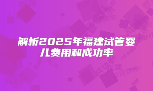 解析2025年福建试管婴儿费用和成功率