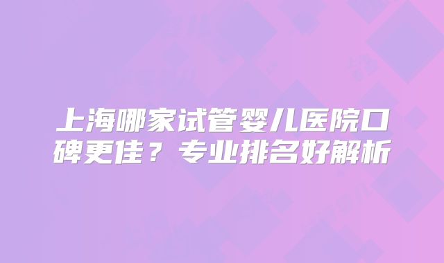 上海哪家试管婴儿医院口碑更佳？专业排名好解析