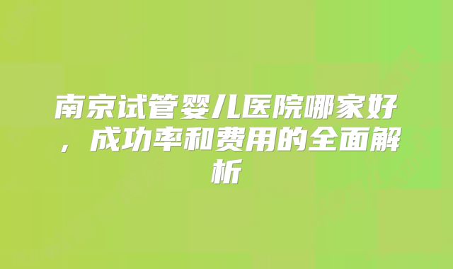 南京试管婴儿医院哪家好，成功率和费用的全面解析