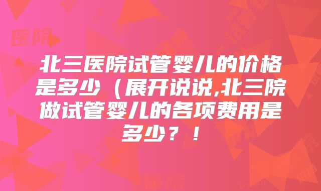 北三医院试管婴儿的价格是多少(展开说说,北三院做试管婴儿的各项费用是多少?!