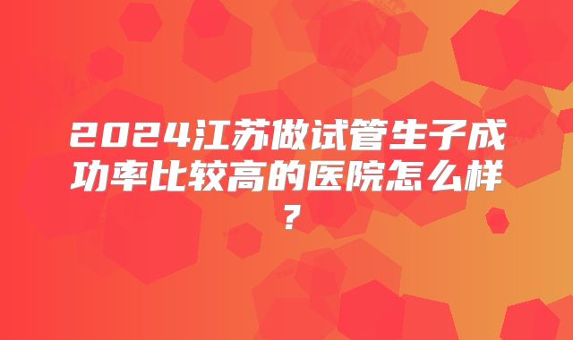 2024江苏做试管生子成功率比较高的医院怎么样？