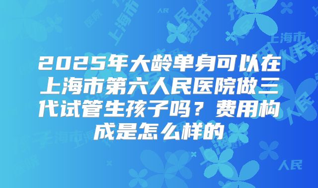 2025年大龄单身可以在上海市第六人民医院做三代试管生孩子吗？费用构成是怎么样的