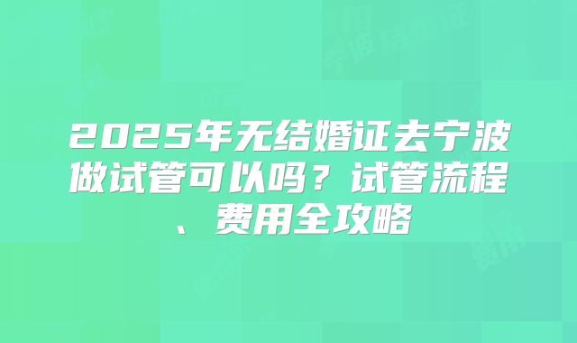 2025年无结婚证去宁波做试管可以吗？试管流程、费用全攻略