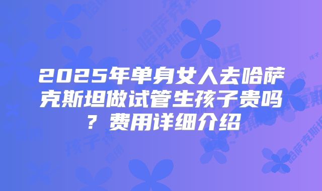 2025年单身女人去哈萨克斯坦做试管生孩子贵吗？费用详细介绍