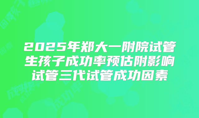 2025年郑大一附院试管生孩子成功率预估附影响试管三代试管成功因素
