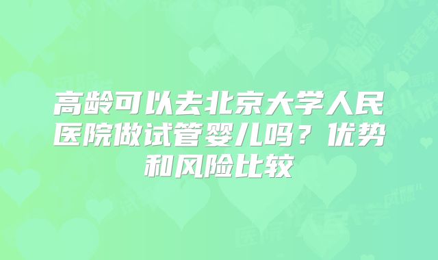 高龄可以去北京大学人民医院做试管婴儿吗?优势和风险比较