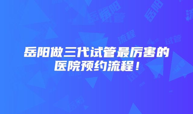 岳阳做三代试管最厉害的医院预约流程！