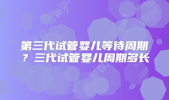 第三代试管婴儿等待周期？三代试管婴儿周期多长