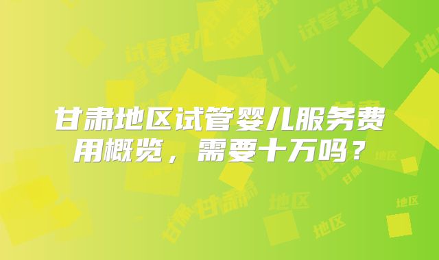 甘肃地区试管婴儿服务费用概览，需要十万吗？