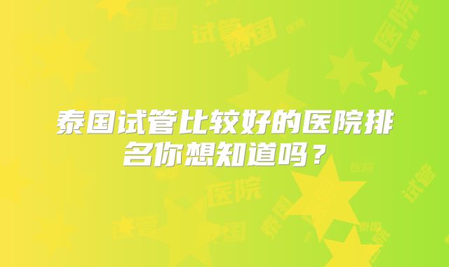 泰国试管比较好的医院排名你想知道吗?