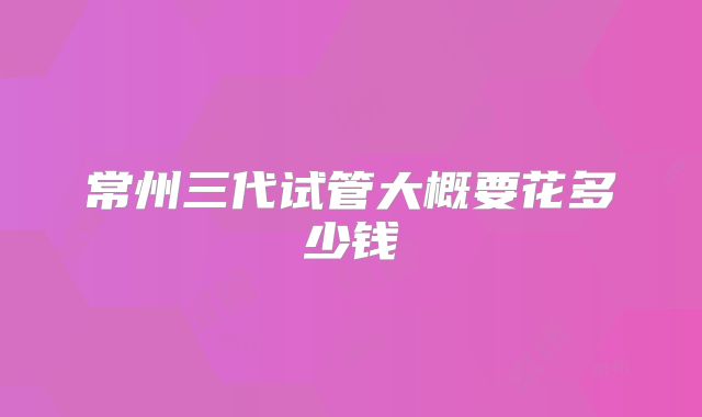 常州三代试管大概要花多少钱