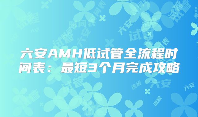 六安AMH低试管全流程时间表:最短3个月完成攻略