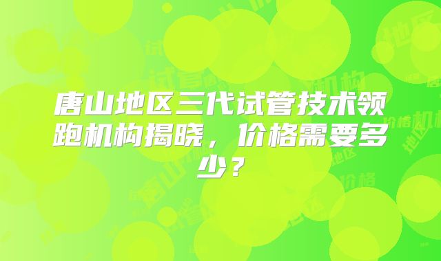 唐山地区三代试管技术领跑机构揭晓，价格需要多少？