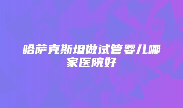 哈萨克斯坦做试管婴儿哪家医院好