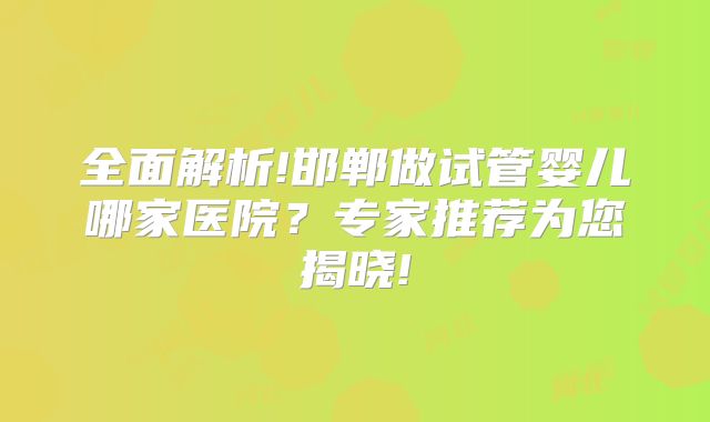 全面解析!邯郸做试管婴儿哪家医院？专家推荐为您揭晓!