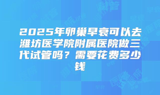 2025年卵巢早衰可以去潍坊医学院附属医院做三代试管吗?需要花费多少钱