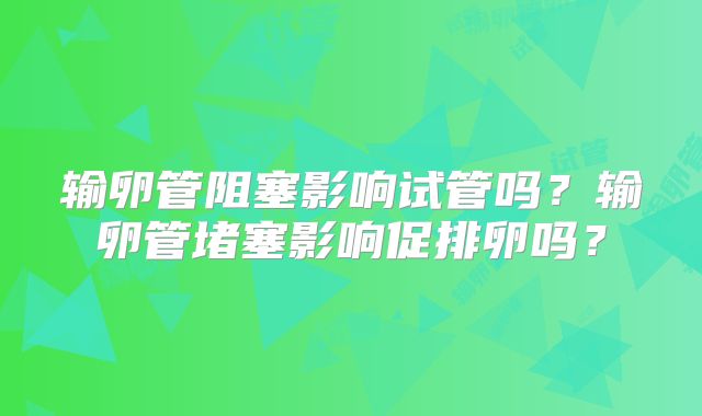 输卵管阻塞影响试管吗？输卵管堵塞影响促排卵吗？