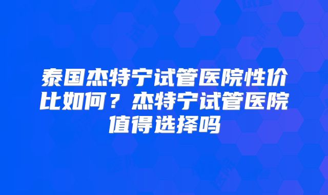 泰国杰特宁试管医院性价比如何？杰特宁试管医院值得选择吗