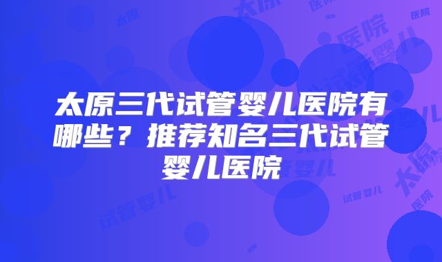 太原三代试管婴儿医院有哪些?推荐知名三代试管婴儿医院