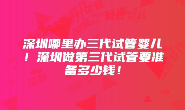 深圳哪里办三代试管婴儿!深圳做第三代试管要准备多少钱!