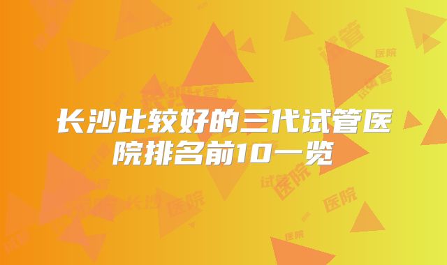 长沙比较好的三代试管医院排名前10一览