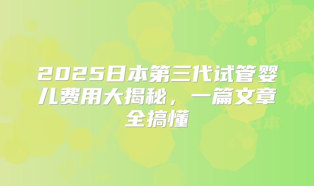 2025日本第三代试管婴儿费用大揭秘，一篇文章全搞懂