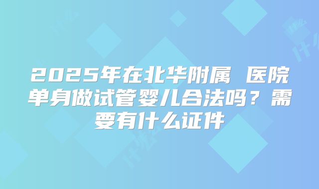 2025年在北华附属 医院单身做试管婴儿合法吗？需要有什么证件