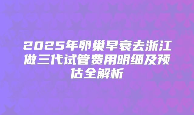 2025年卵巢早衰去浙江做三代试管费用明细及预估全解析