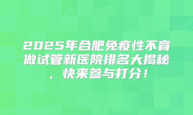 2025年合肥免疫性不育做试管新医院排名大揭秘，快来参与打分！