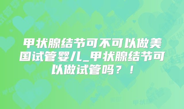 甲状腺结节可不可以做美国试管婴儿_甲状腺结节可以做试管吗？！