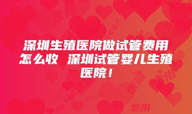 深圳生殖医院做试管费用怎么收 深圳试管婴儿生殖医院！