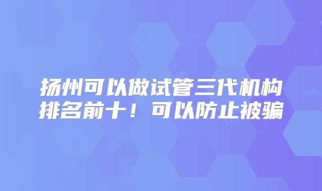 扬州可以做试管三代机构排名前十！可以防止被骗