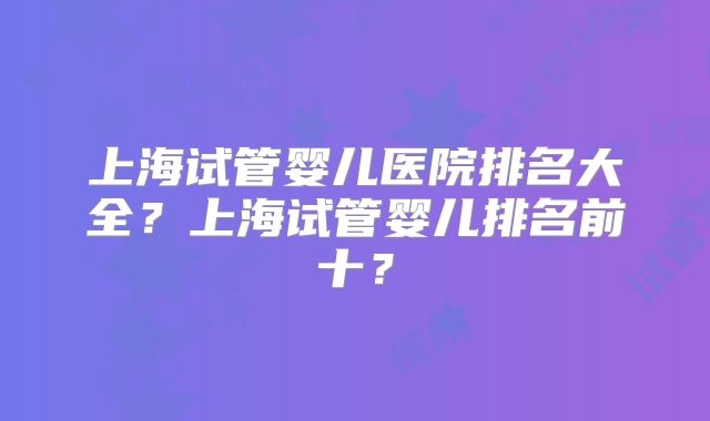 上海试管婴儿医院排名大全？上海试管婴儿排名前十？