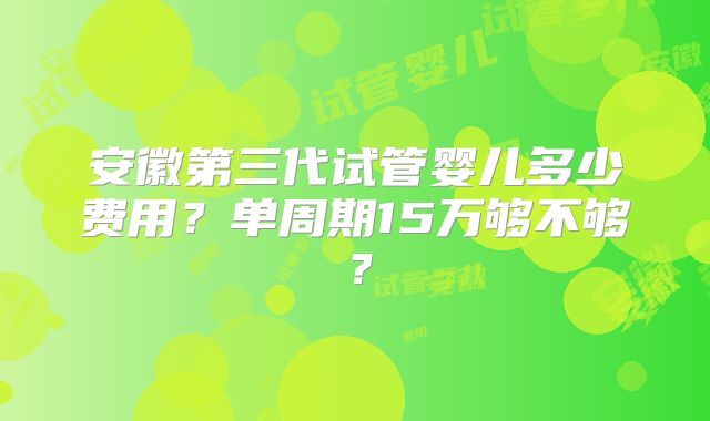 安徽第三代试管婴儿多少费用？单周期15万够不够？