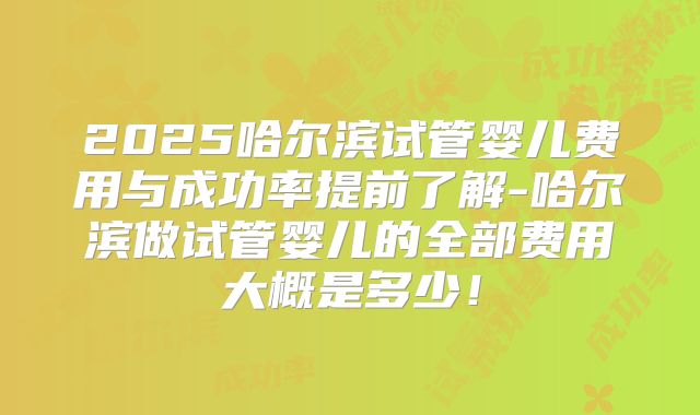 2025哈尔滨试管婴儿费用与成功率提前了解-哈尔滨做试管婴儿的全部费用大概是多少!