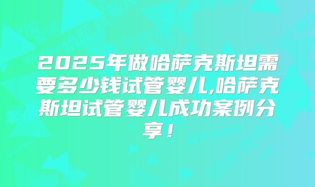 2025年做哈萨克斯坦需要多少钱试管婴儿,哈萨克斯坦试管婴儿成功案例分享！