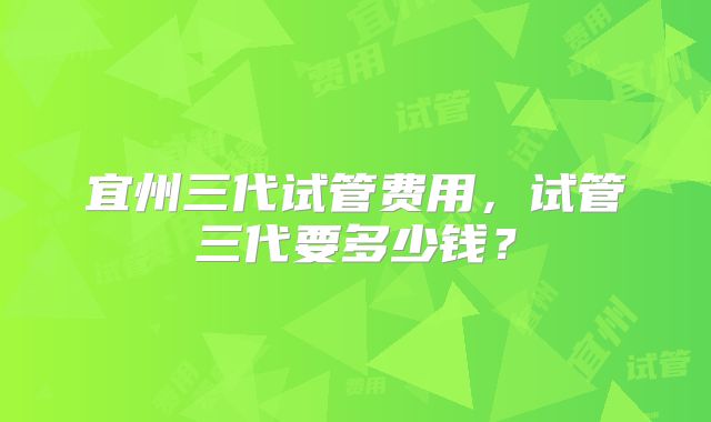 宜州三代试管费用，试管三代要多少钱？
