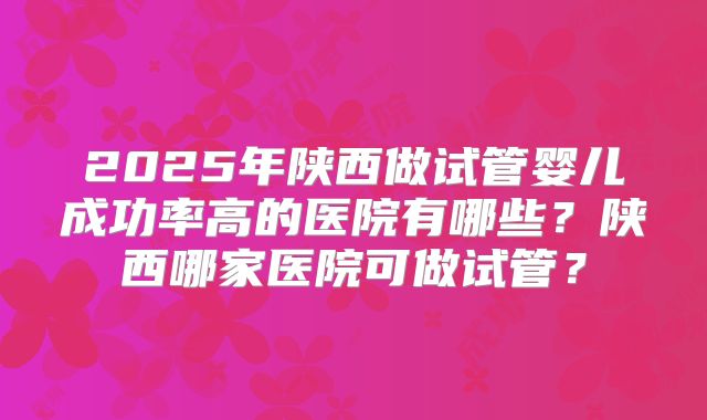 2025年陕西做试管婴儿成功率高的医院有哪些?陕西哪家医院可做试管?